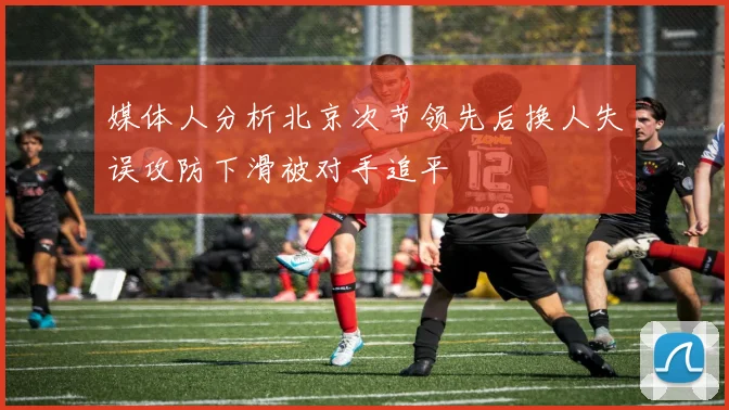媒体人分析北京次节领先后换人失误攻防下滑被对手追平