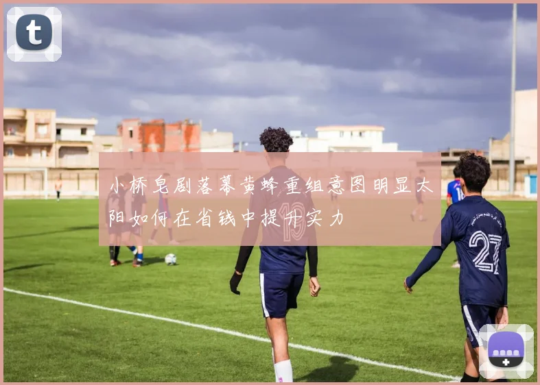 小桥皂剧落幕黄蜂重组意图明显太阳如何在省钱中提升实力