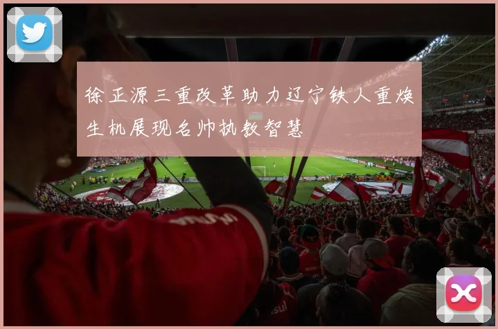 徐正源三重改革助力辽宁铁人重焕生机展现名帅执教智慧