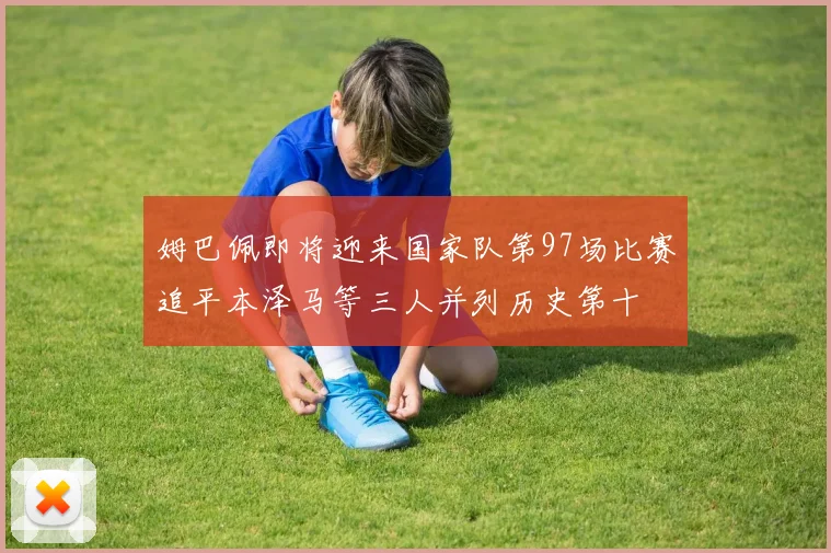 姆巴佩即将迎来国家队第97场比赛追平本泽马等三人并列历史第十