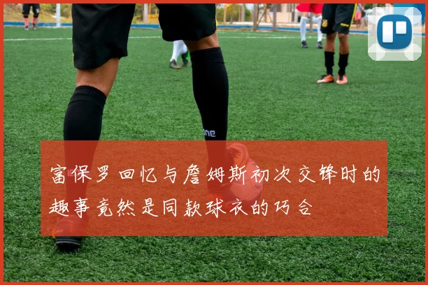 富保罗回忆与詹姆斯初次交锋时的趣事竟然是同款球衣的巧合