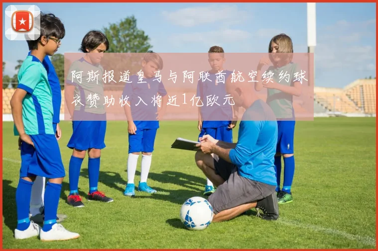 阿斯报道皇马与阿联酋航空续约球衣赞助收入将近1亿欧元