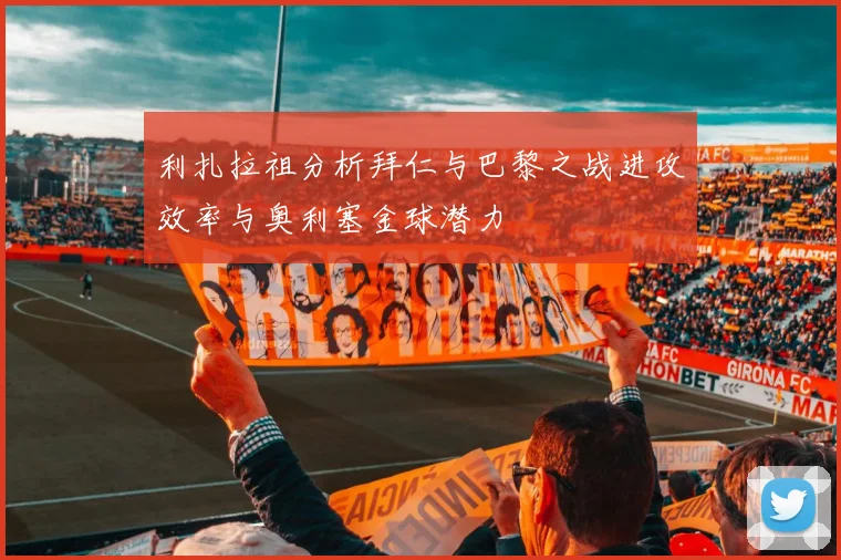 利扎拉祖分析拜仁与巴黎之战进攻效率与奥利塞金球潜力