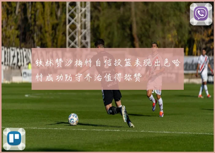 铁林赞沙梅特自信投篮表现出色哈特成功防守乔治值得称赞